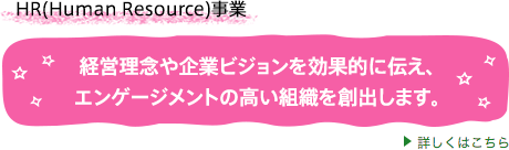 HR(Human Resource)事業 経営理念や企業ビジョンを効果的に伝え、エンゲージメントの高い組織を創出します。詳しくはこちら